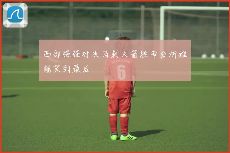 西部强强对决马刺火箭胜率分析谁能笑到最后