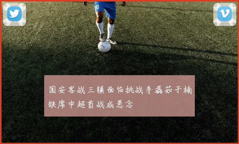 国安客战三镇面临挑战李磊茹子楠缺席中超首战成悬念