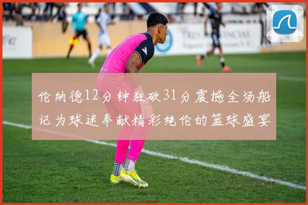 伦纳德12分钟狂砍31分震撼全场船记为球迷奉献精彩绝伦的篮球盛宴