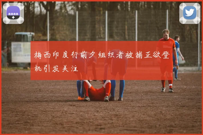 梅西印度行前夕组织者被捕正欲登机引发关注