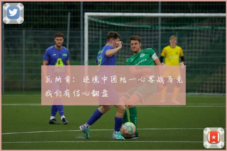 瓦纳肯：逆境中团结一心客战马竞我们有信心翻盘