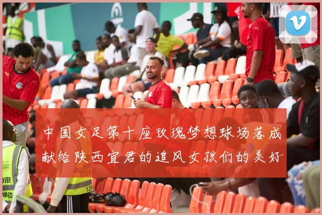 中国女足第十座玫瑰梦想球场落成献给陕西宜君的追风女孩们的美好祝福