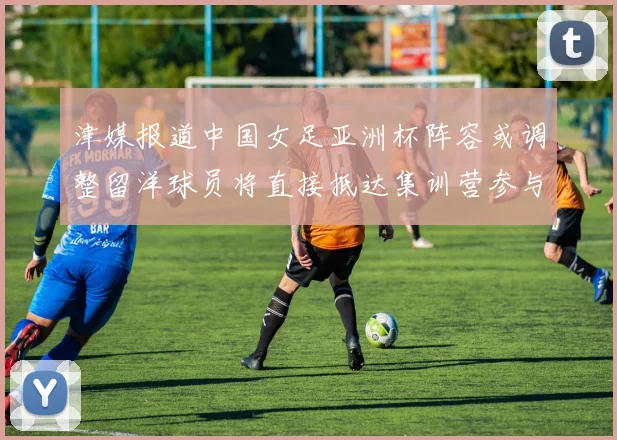 津媒报道中国女足亚洲杯阵容或调整留洋球员将直接抵达集训营参与备战