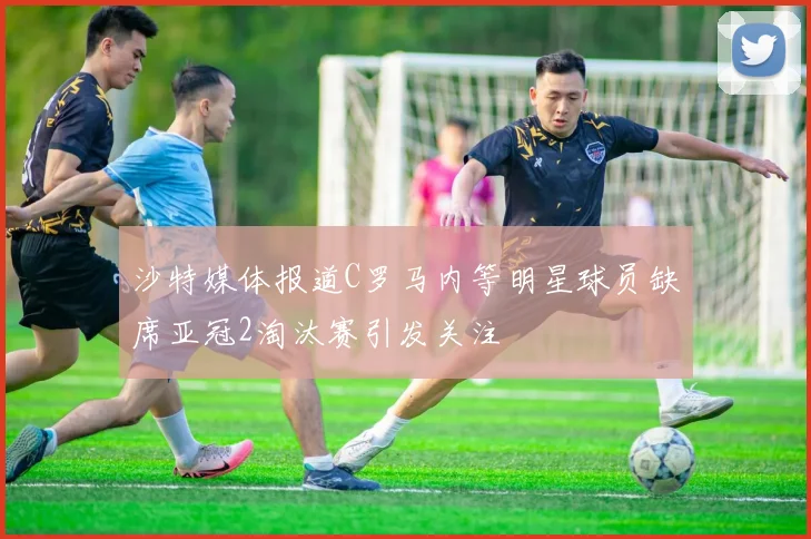 沙特媒体报道C罗马内等明星球员缺席亚冠2淘汰赛引发关注