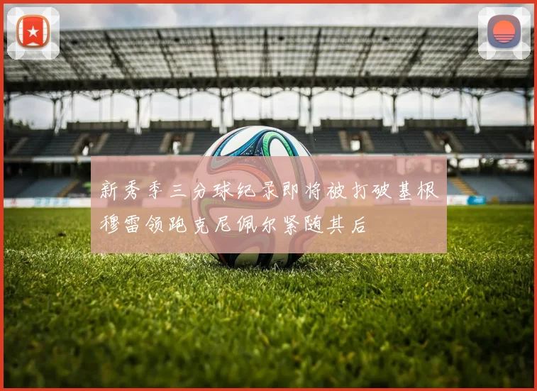 新秀季三分球纪录即将被打破基根穆雷领跑克尼佩尔紧随其后
