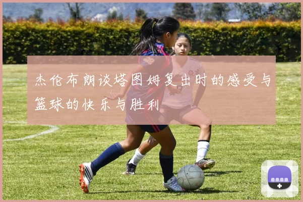 杰伦布朗谈塔图姆复出时的感受与篮球的快乐与胜利