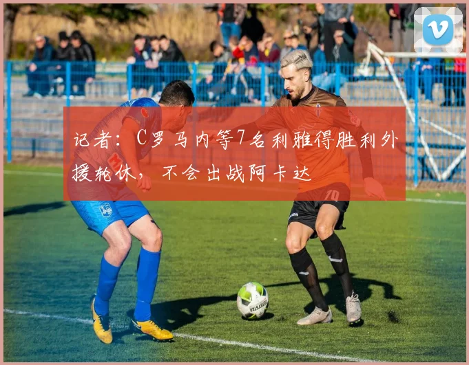 记者：C罗马内等7名利雅得胜利外援轮休，不会出战阿卡达