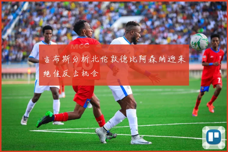 吉布斯分析北伦敦德比阿森纳迎来绝佳反击机会
