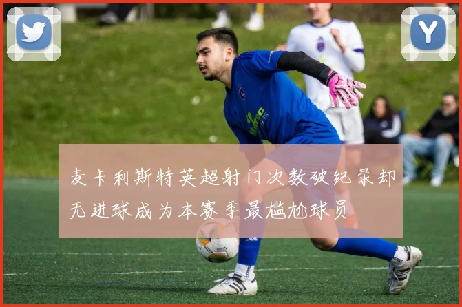 麦卡利斯特英超射门次数破纪录却无进球成为本赛季最尴尬球员
