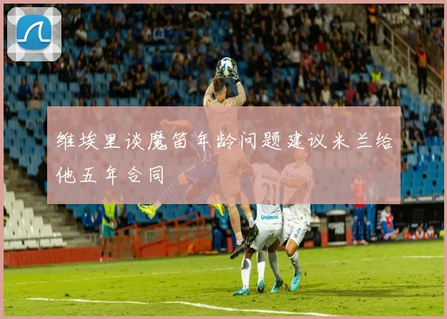 维埃里谈魔笛年龄问题建议米兰给他五年合同