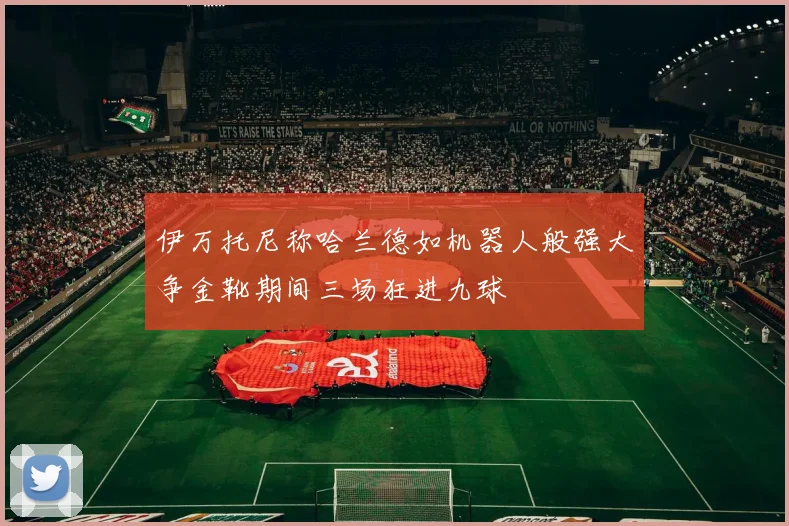 伊万托尼称哈兰德如机器人般强大争金靴期间三场狂进九球