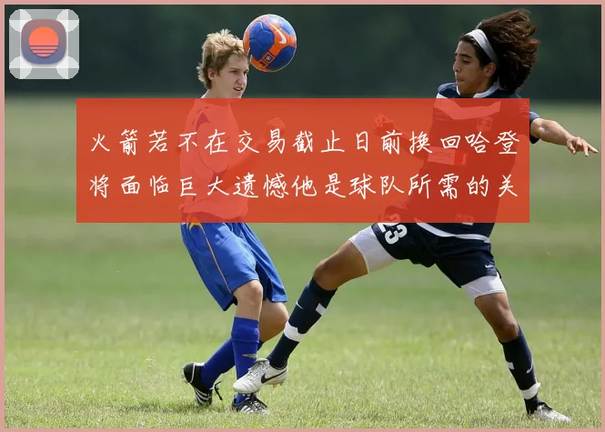 火箭若不在交易截止日前换回哈登将面临巨大遗憾他是球队所需的关键拼图