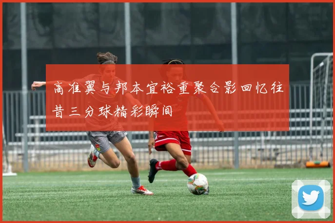 高准翼与邦本宜裕重聚合影回忆往昔三分球精彩瞬间