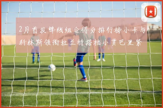 2月首发锋线组合得分排行榜小卡与科林斯领衔杜兰特搭档小贾巴里紧随其后