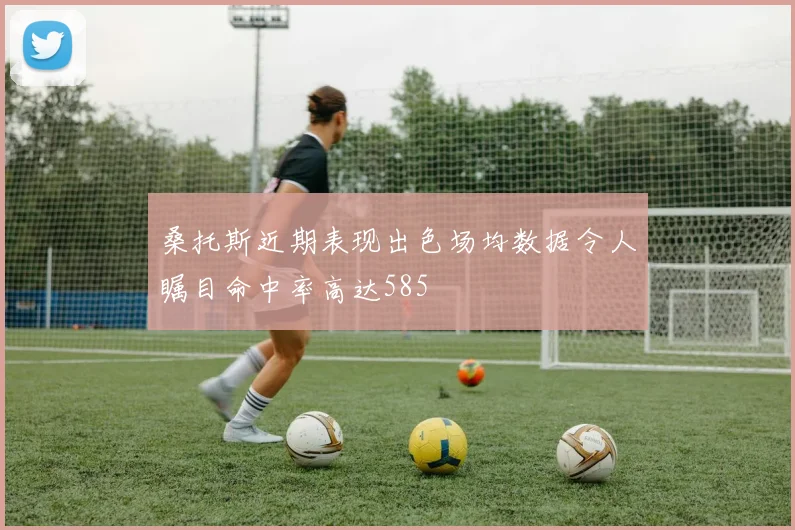 桑托斯近期表现出色场均数据令人瞩目命中率高达585