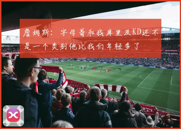 詹姆斯：字母哥和我库里及KD还不是一个类别他比我们年轻多了