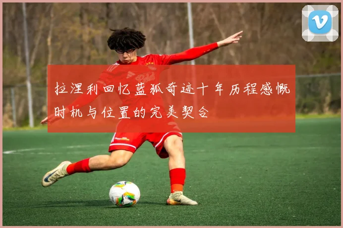 拉涅利回忆蓝狐奇迹十年历程感慨时机与位置的完美契合