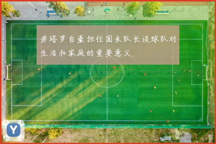 劳塔罗自豪担任国米队长谈球队对生活和家庭的重要意义