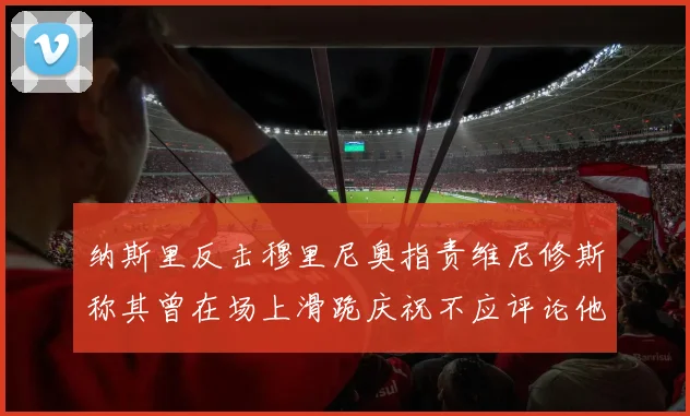 纳斯里反击穆里尼奥指责维尼修斯称其曾在场上滑跪庆祝不应评论他人